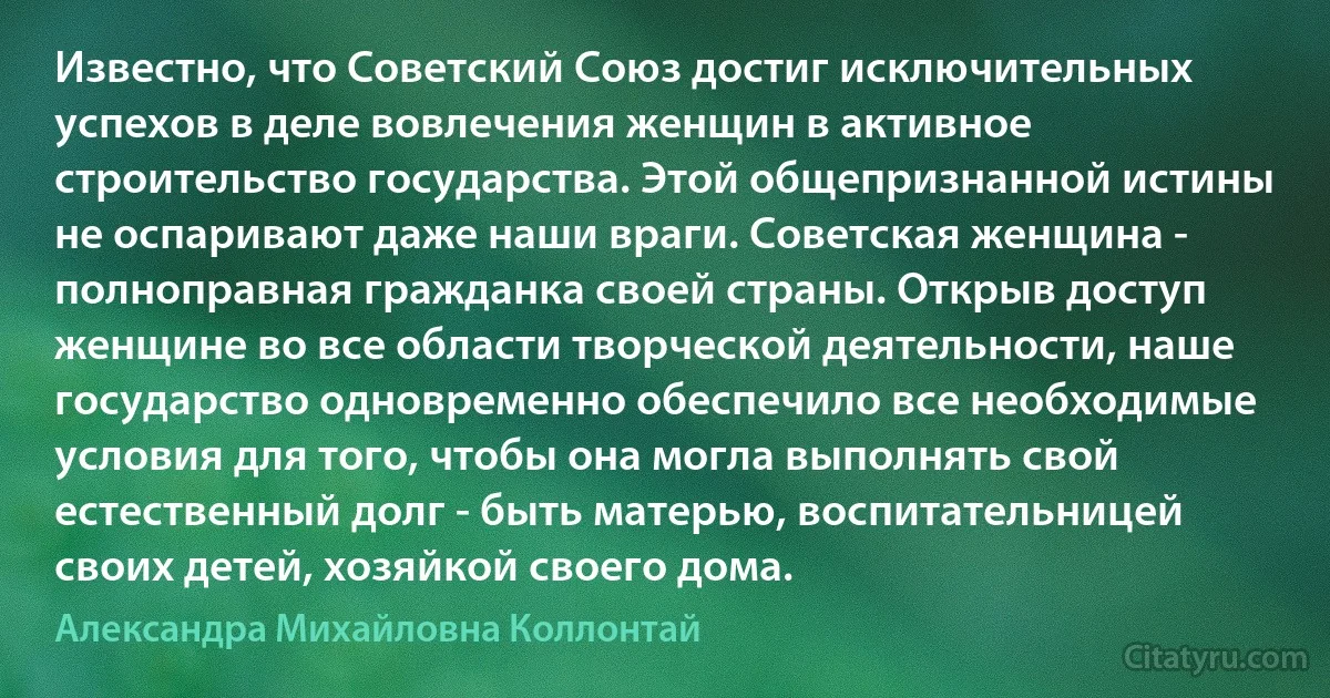 Известно, что Советский Союз достиг исключительных успехов в деле вовлечения женщин в активное строительство государства. Этой общепризнанной истины не оспаривают даже наши враги. Советская женщина - полноправная гражданка своей страны. Открыв доступ женщине во все области творческой деятельности, наше государство одновременно обеспечило все необходимые условия для того, чтобы она могла выполнять свой естественный долг - быть матерью, воспитательницей своих детей, хозяйкой своего дома. (Александра Михайловна Коллонтай)