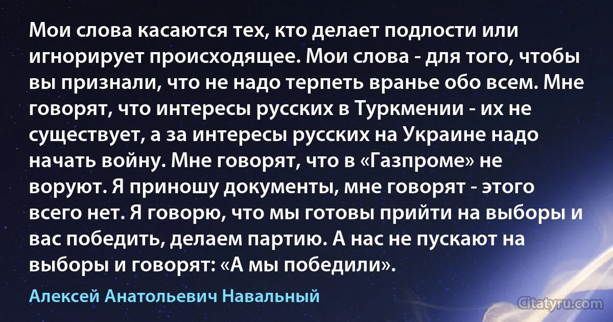 Мои слова касаются тех, кто делает подлости или игнорирует происходящее. Мои слова - для того, чтобы вы признали, что не надо терпеть вранье обо всем. Мне говорят, что интересы русских в Туркмении - их не существует, а за интересы русских на Украине надо начать войну. Мне говорят, что в «Газпроме» не воруют. Я приношу документы, мне говорят - этого всего нет. Я говорю, что мы готовы прийти на выборы и вас победить, делаем партию. А нас не пускают на выборы и говорят: «А мы победили». (Алексей Анатольевич Навальный)