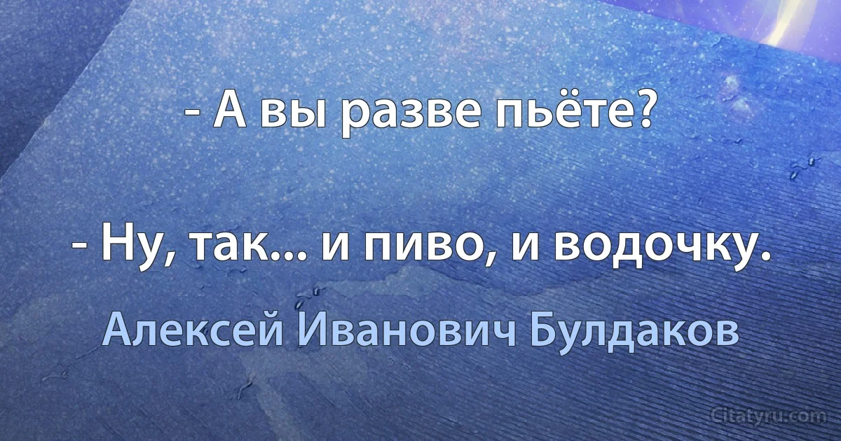 - А вы разве пьёте?

- Ну, так... и пиво, и водочку. (Алексей Иванович Булдаков)