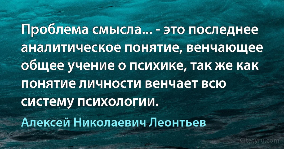 Проблема смысла... - это последнее аналитическое понятие, венчающее общее учение о психике, так же как понятие личности венчает всю систему психологии. (Алексей Николаевич Леонтьев)