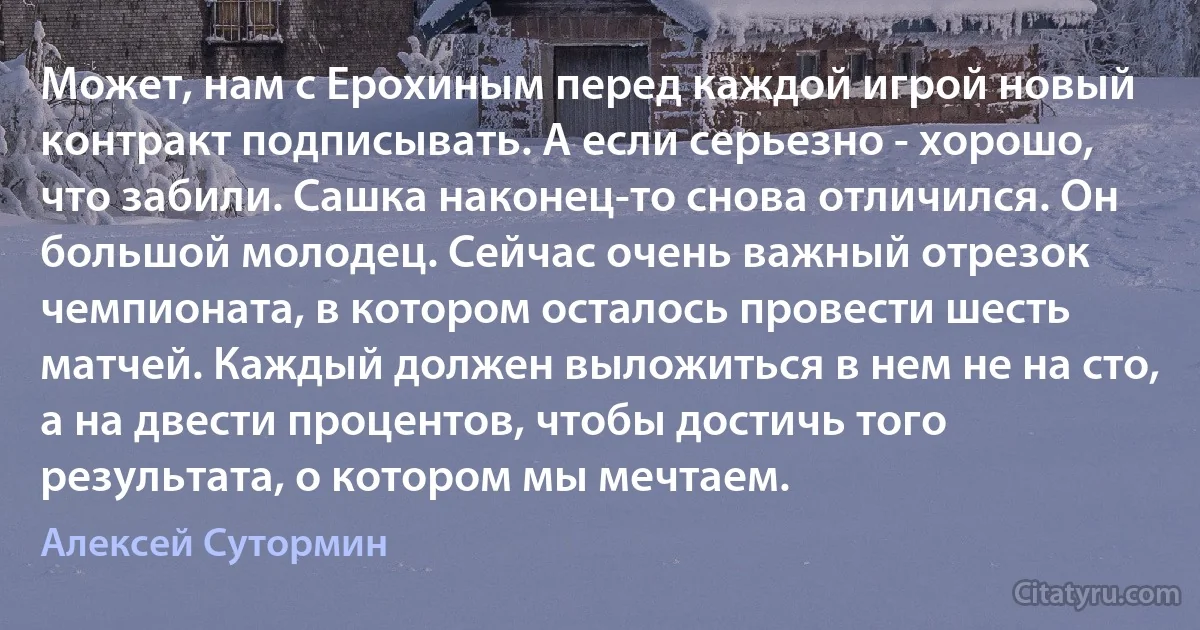 Может, нам с Ерохиным перед каждой игрой новый контракт подписывать. А если серьезно - хорошо, что забили. Сашка наконец-то снова отличился. Он большой молодец. Сейчас очень важный отрезок чемпионата, в котором осталось провести шесть матчей. Каждый должен выложиться в нем не на сто, а на двести процентов, чтобы достичь того результата, о котором мы мечтаем. (Алексей Сутормин)