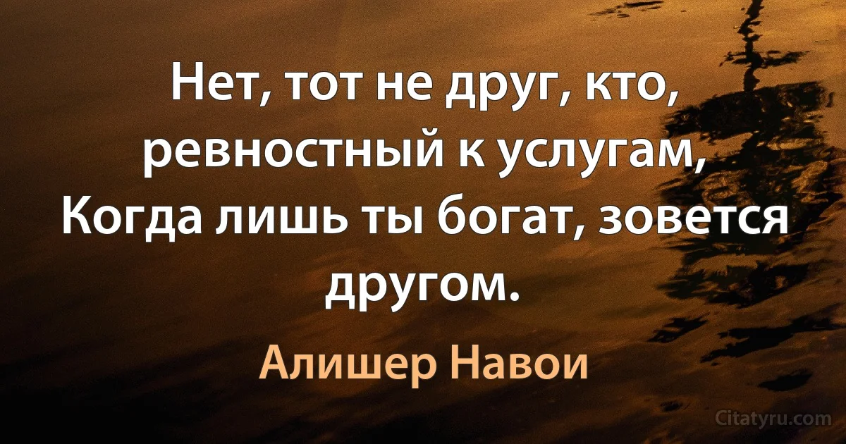 Нет, тот не друг, кто, ревностный к услугам,
Когда лишь ты богат, зовется другом. (Алишер Навои)