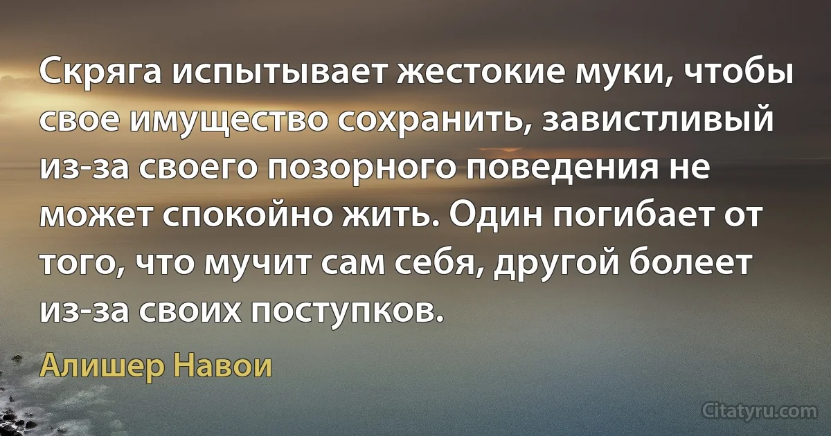 Скряга испытывает жестокие муки, чтобы свое имущество сохранить, завистливый из-за своего позорного поведения не может спокойно жить. Один погибает от того, что мучит сам себя, другой болеет из-за своих поступков. (Алишер Навои)