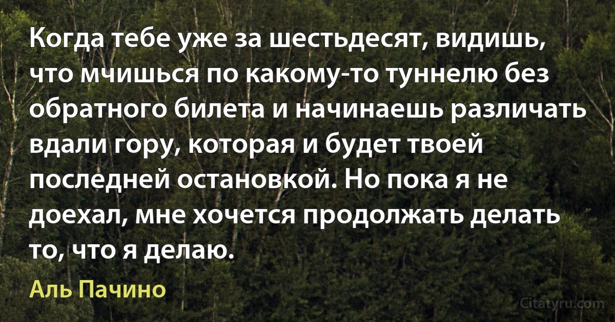 Когда тебе уже за шестьдесят, видишь, что мчишься по какому-то туннелю без обратного билета и начинаешь различать вдали гору, которая и будет твоей последней остановкой. Но пока я не доехал, мне хочется продолжать делать то, что я делаю. (Аль Пачино)