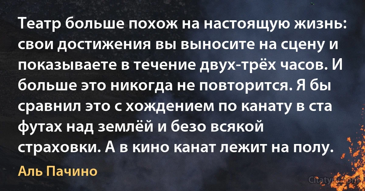 Театр больше похож на настоящую жизнь: свои достижения вы выносите на сцену и показываете в течение двух-трёх часов. И больше это никогда не повторится. Я бы сравнил это с хождением по канату в ста футах над землёй и безо всякой страховки. А в кино канат лежит на полу. (Аль Пачино)