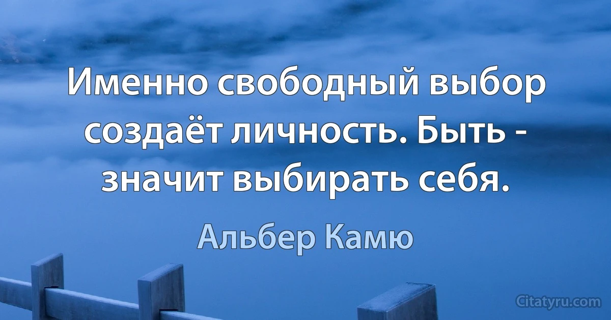 Именно свободный выбор создаёт личность. Быть - значит выбирать себя. (Альбер Камю)