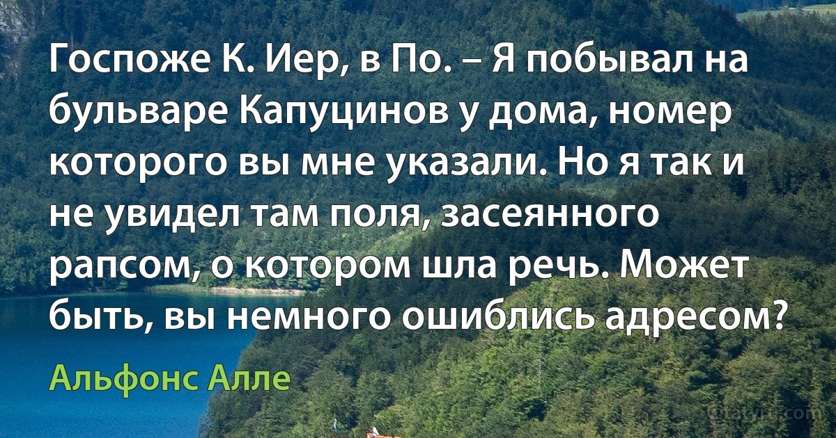 Госпоже К. Иер, в По. – Я побывал на бульваре Капуцинов у дома, номер которого вы мне указали. Но я так и не увидел там поля, засеянного рапсом, о котором шла речь. Может быть, вы немного ошиблись адресом? (Альфонс Алле)