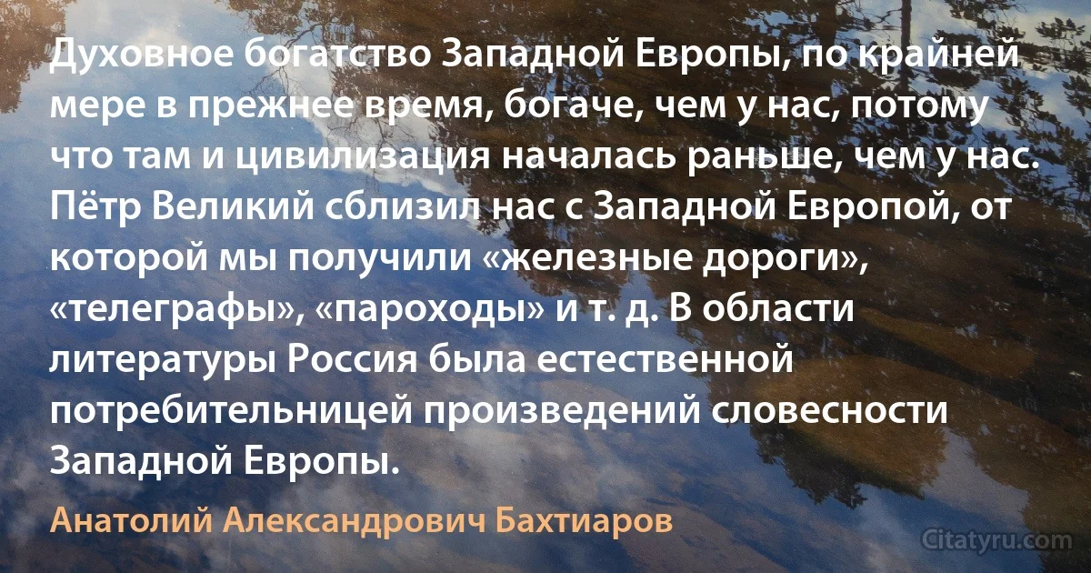 Духовное богатство Западной Европы, по крайней мере в прежнее время, богаче, чем у нас, потому что там и цивилизация началась раньше, чем у нас. Пётр Великий сблизил нас с Западной Европой, от которой мы получили «железные дороги», «телеграфы», «пароходы» и т. д. В области литературы Россия была естественной потребительницей произведений словесности Западной Европы. (Анатолий Александрович Бахтиаров)