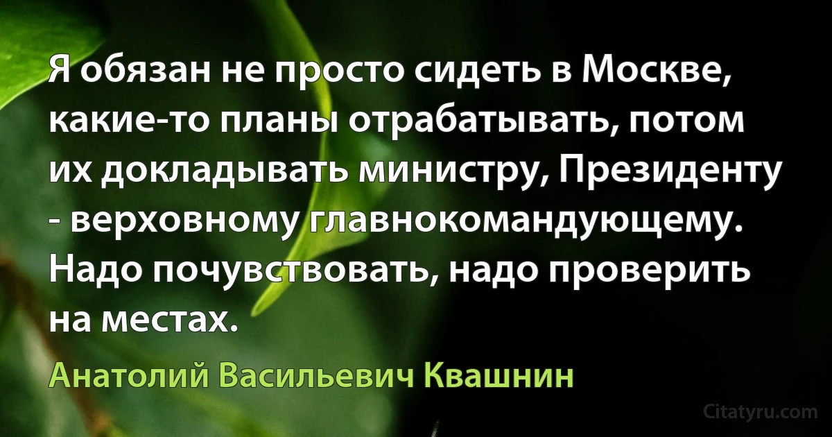 Я обязан не просто сидеть в Москве, какие-то планы отрабатывать, потом их докладывать министру, Президенту - верховному главнокомандующему. Надо почувствовать, надо проверить на местах. (Анатолий Васильевич Квашнин)