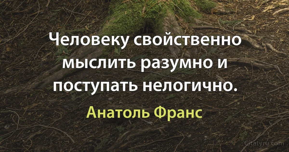 Человеку свойственно мыслить разумно и поступать нелогично. (Анатоль Франс)