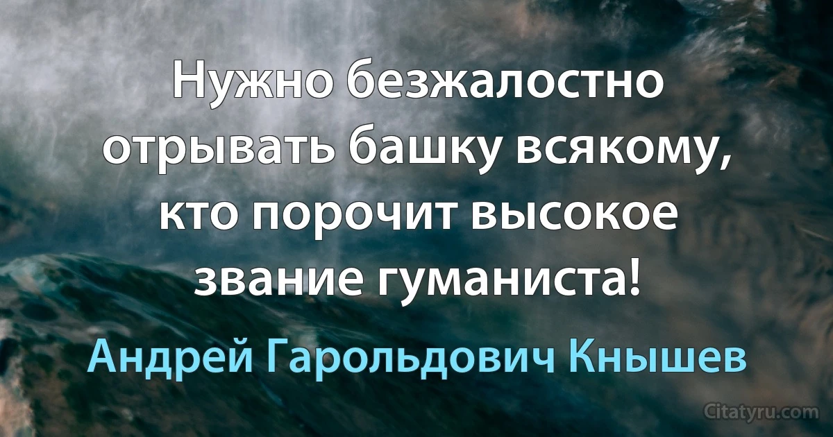 Нужно безжалостно отрывать башку всякому, кто порочит высокое звание гуманиста! (Андрей Гарольдович Кнышев)