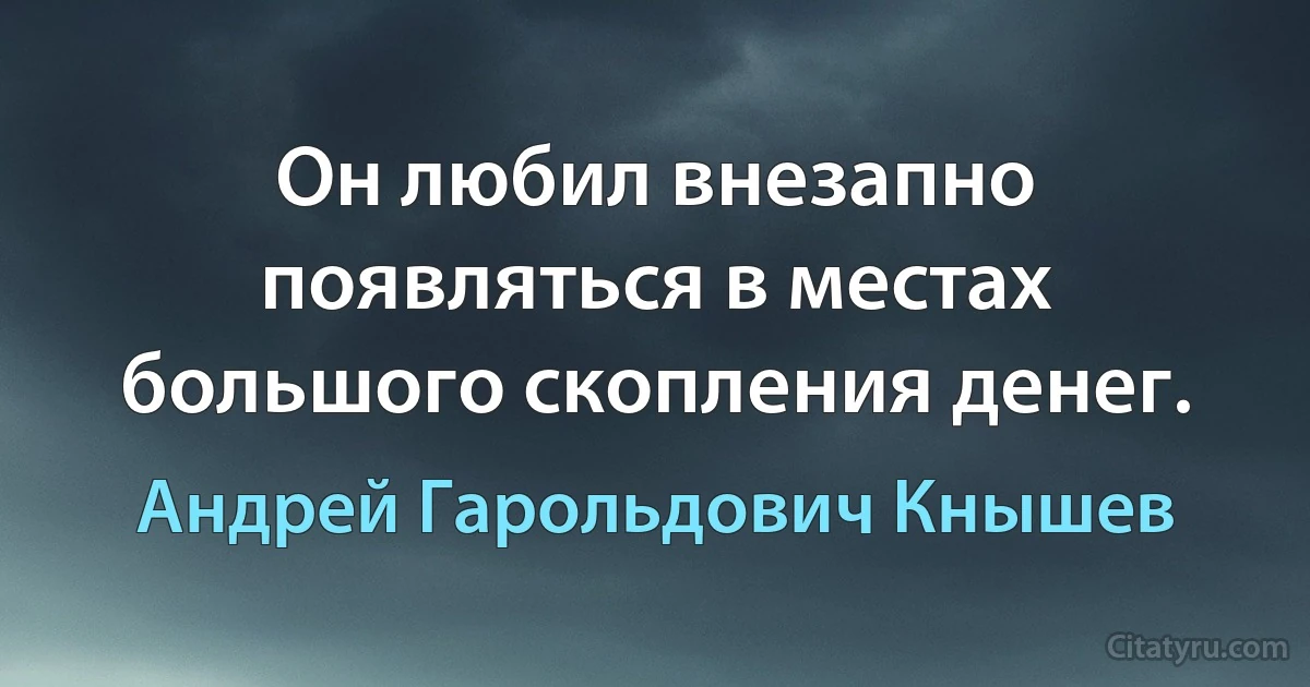 Он любил внезапно появляться в местах большого скопления денег. (Андрей Гарольдович Кнышев)