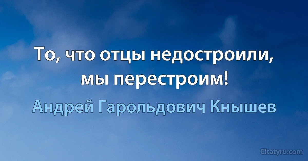 То, что отцы недостроили, мы перестроим! (Андрей Гарольдович Кнышев)