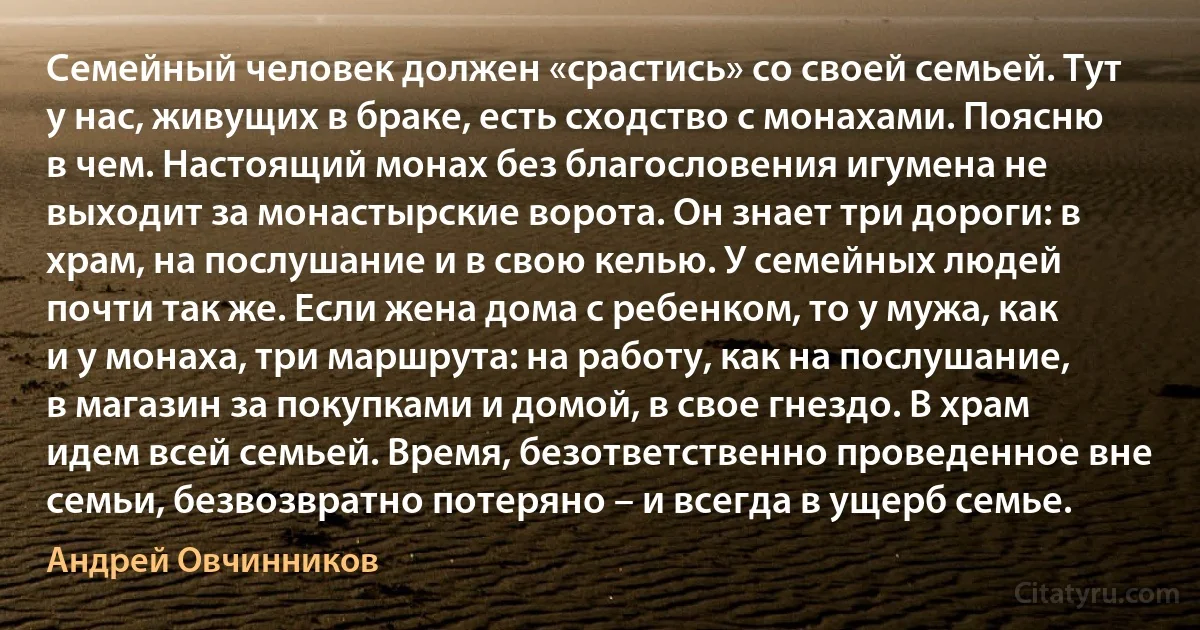 Семейный человек должен «срастись» со своей семьей. Тут у нас, живущих в браке, есть сходство с монахами. Поясню в чем. Настоящий монах без благословения игумена не выходит за монастырские ворота. Он знает три дороги: в храм, на послушание и в свою келью. У семейных людей почти так же. Если жена дома с ребенком, то у мужа, как и у монаха, три маршрута: на работу, как на послушание, в магазин за покупками и домой, в свое гнездо. В храм идем всей семьей. Время, безответственно проведенное вне семьи, безвозвратно потеряно – и всегда в ущерб семье. (Андрей Овчинников)