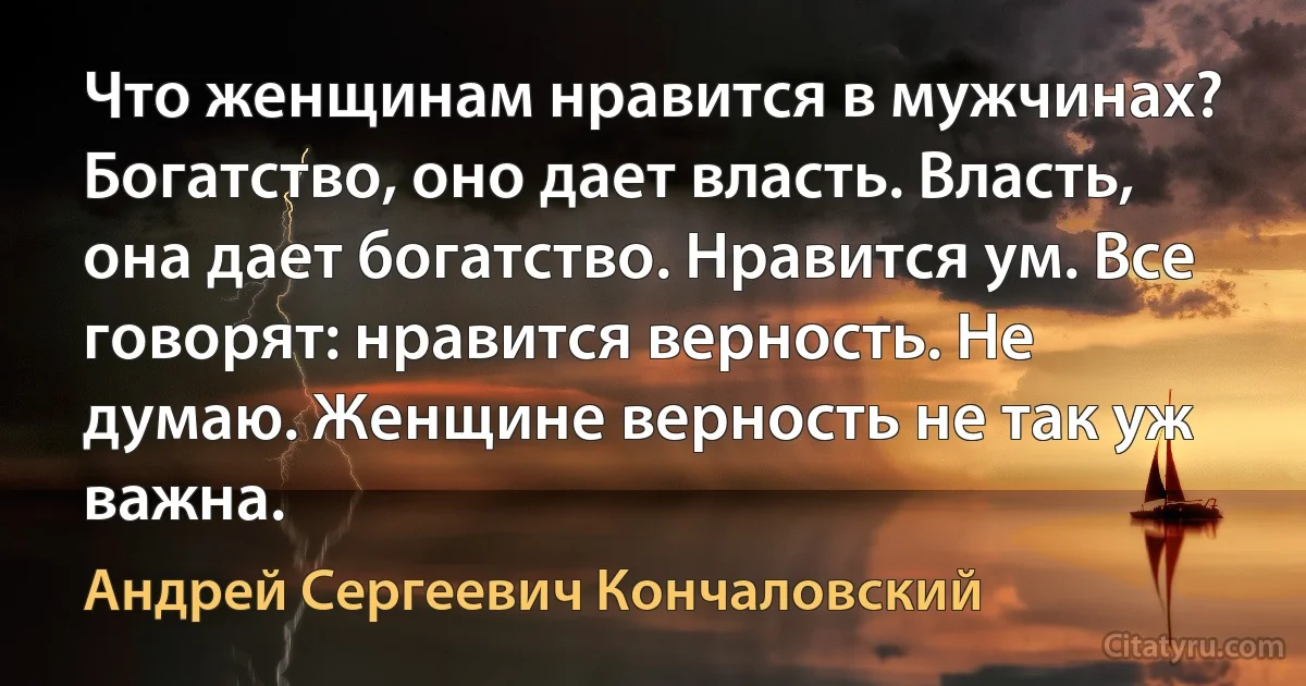 Что женщинам нравится в мужчинах? Богатство, оно дает власть. Власть, она дает богатство. Нравится ум. Все говорят: нравится верность. Не думаю. Женщине верность не так уж важна. (Андрей Сергеевич Кончаловский)