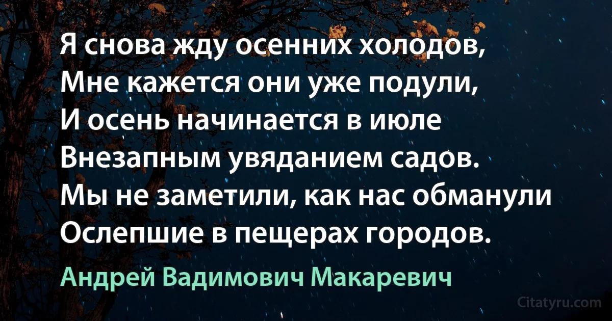 Я снова жду осенних холодов,
Мне кажется они уже подули,
И осень начинается в июле
Внезапным увяданием садов.
Мы не заметили, как нас обманули
Ослепшие в пещерах городов. (Андрей Вадимович Макаревич)