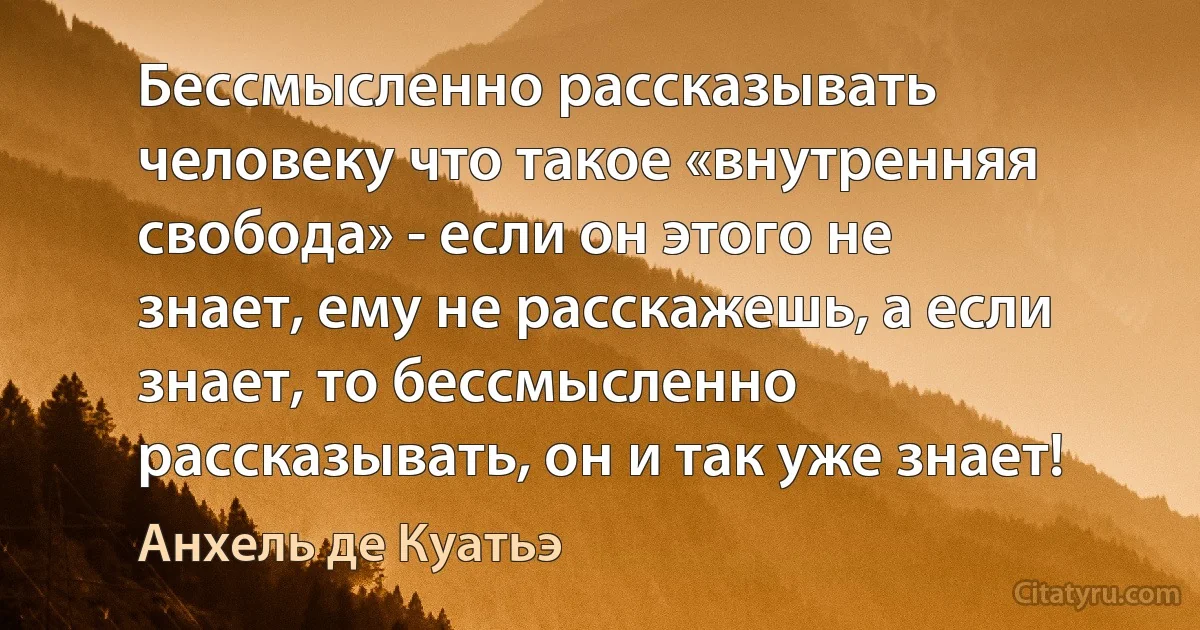 Бессмысленно рассказывать человеку что такое «внутренняя свобода» - если он этого не знает, ему не расскажешь, а если знает, то бессмысленно рассказывать, он и так уже знает! (Анхель де Куатьэ)