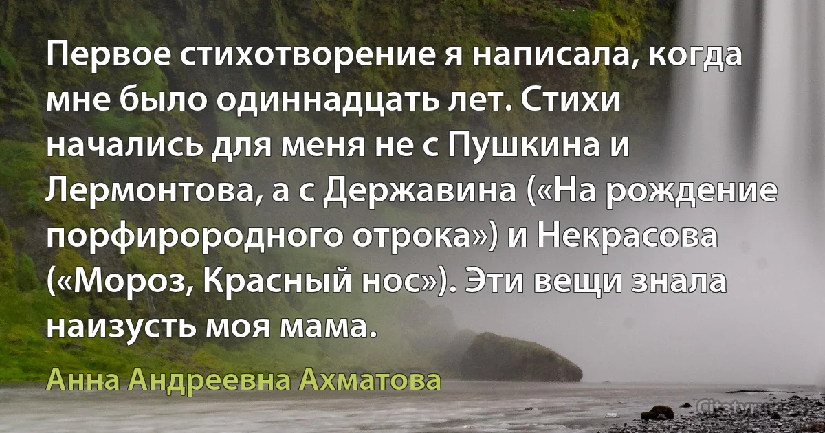 Первое стихотворение я написала, когда мне было одиннадцать лет. Стихи начались для меня не с Пушкина и Лермонтова, а с Державина («На рождение порфирородного отрока») и Некрасова («Мороз, Красный нос»). Эти вещи знала наизусть моя мама. (Анна Андреевна Ахматова)