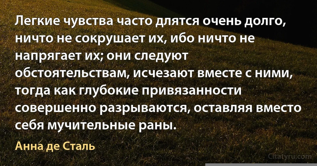 Легкие чувства часто длятся очень долго, ничто не сокрушает их, ибо ничто не напрягает их; они следуют обстоятельствам, исчезают вместе с ними, тогда как глубокие привязанности совершенно разрываются, оставляя вместо себя мучительные раны. (Анна де Сталь)