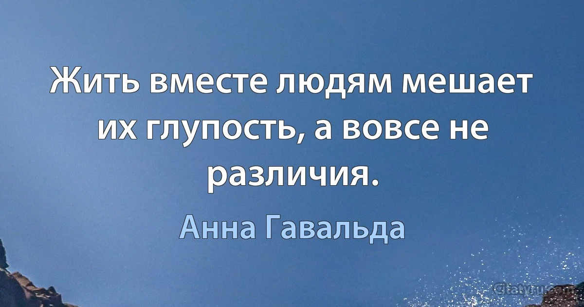 Жить вместе людям мешает их глупость, а вовсе не различия. (Анна Гавальда)