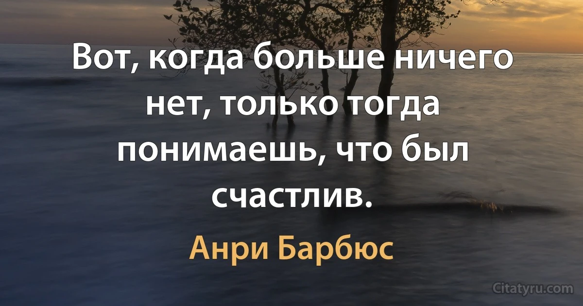 Вот, когда больше ничего нет, только тогда понимаешь, что был счастлив. (Анри Барбюс)