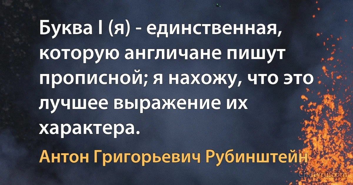 Буква I (я) - единственная, которую англичане пишут прописной; я нахожу, что это лучшее выражение их характера. (Антон Григорьевич Рубинштейн)