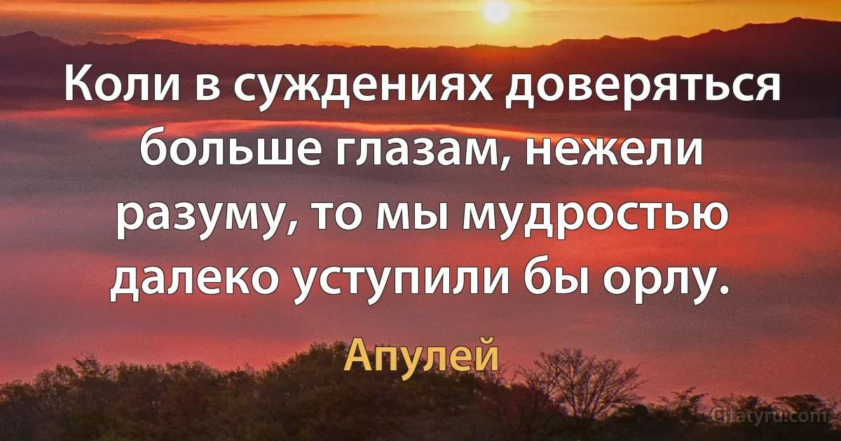 Коли в суждениях доверяться больше глазам, нежели разуму, то мы мудростью далеко уступили бы орлу. (Апулей)