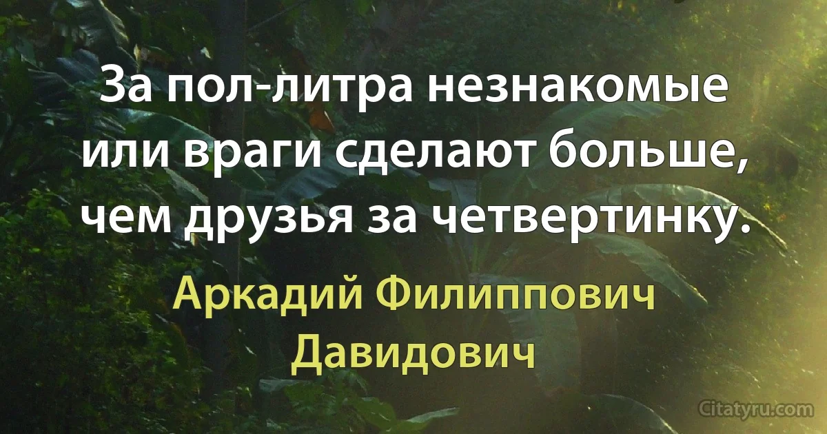 За пол-литра незнакомые или враги сделают больше, чем друзья за четвертинку. (Аркадий Филиппович Давидович)