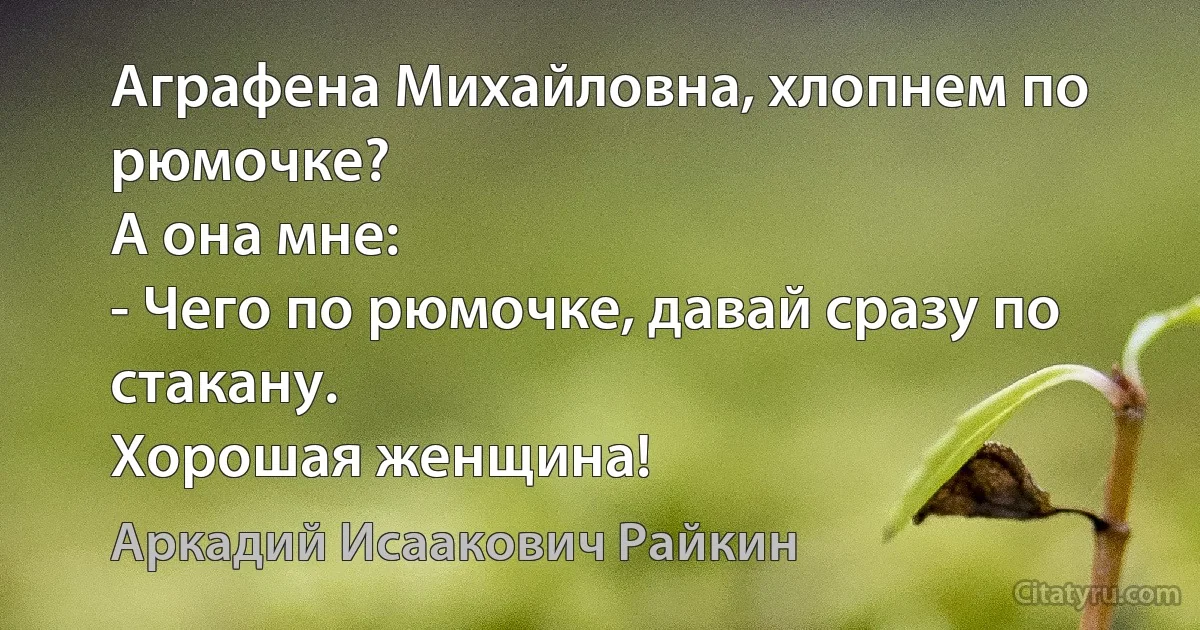 Аграфена Михайловна, хлопнем по рюмочке?
А она мне:
- Чего по рюмочке, давай сразу по стакану.
Хорошая женщина! (Аркадий Исаакович Райкин)