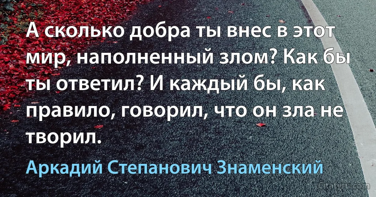 А сколько добра ты внес в этот мир, наполненный злом? Как бы ты ответил? И каждый бы, как правило, говорил, что он зла не творил. (Аркадий Степанович Знаменский)