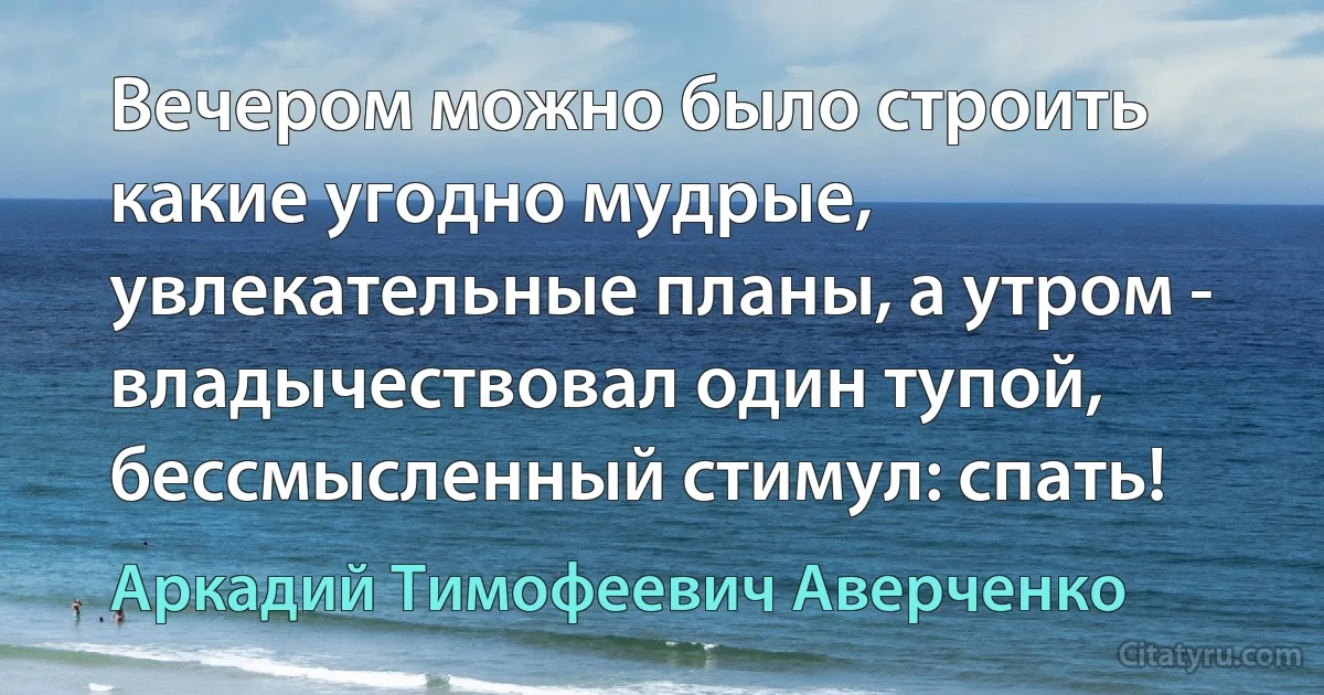 Вечером можно было строить какие угодно мудрые, увлекательные планы, а утром - владычествовал один тупой, бессмысленный стимул: спать! (Аркадий Тимофеевич Аверченко)