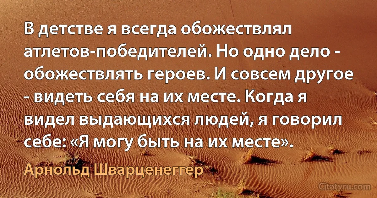 В детстве я всегда обожествлял атлетов-победителей. Но одно дело - обожествлять героев. И совсем другое - видеть себя на их месте. Когда я видел выдающихся людей, я говорил себе: «Я могу быть на их месте». (Арнольд Шварценеггер)