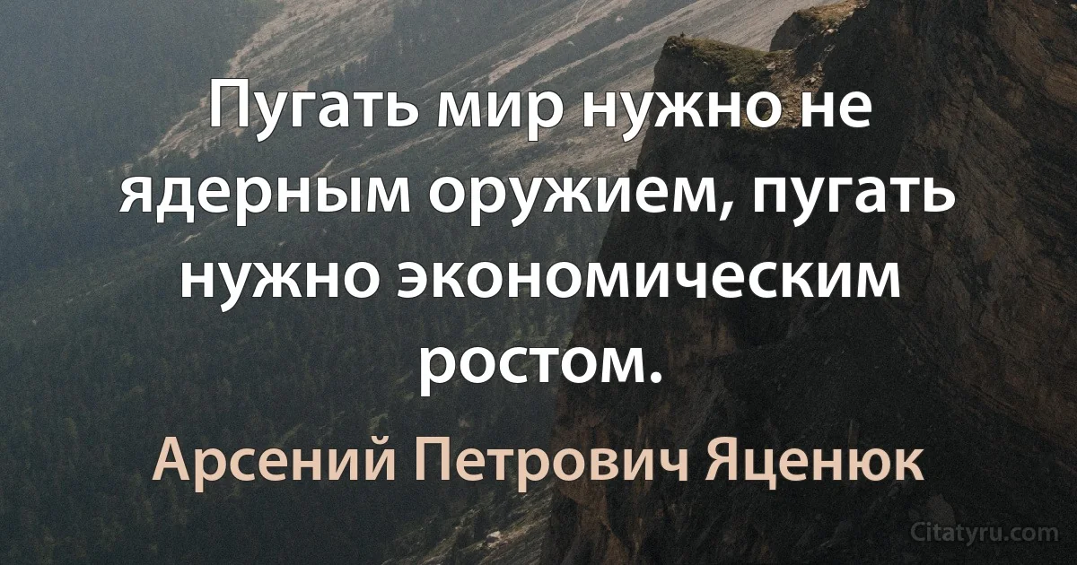 Пугать мир нужно не ядерным оружием, пугать нужно экономическим ростом. (Арсений Петрович Яценюк)