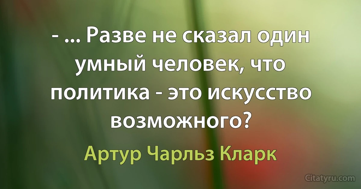 - ... Разве не сказал один умный человек, что политика - это искусство возможного? (Артур Чарльз Кларк)