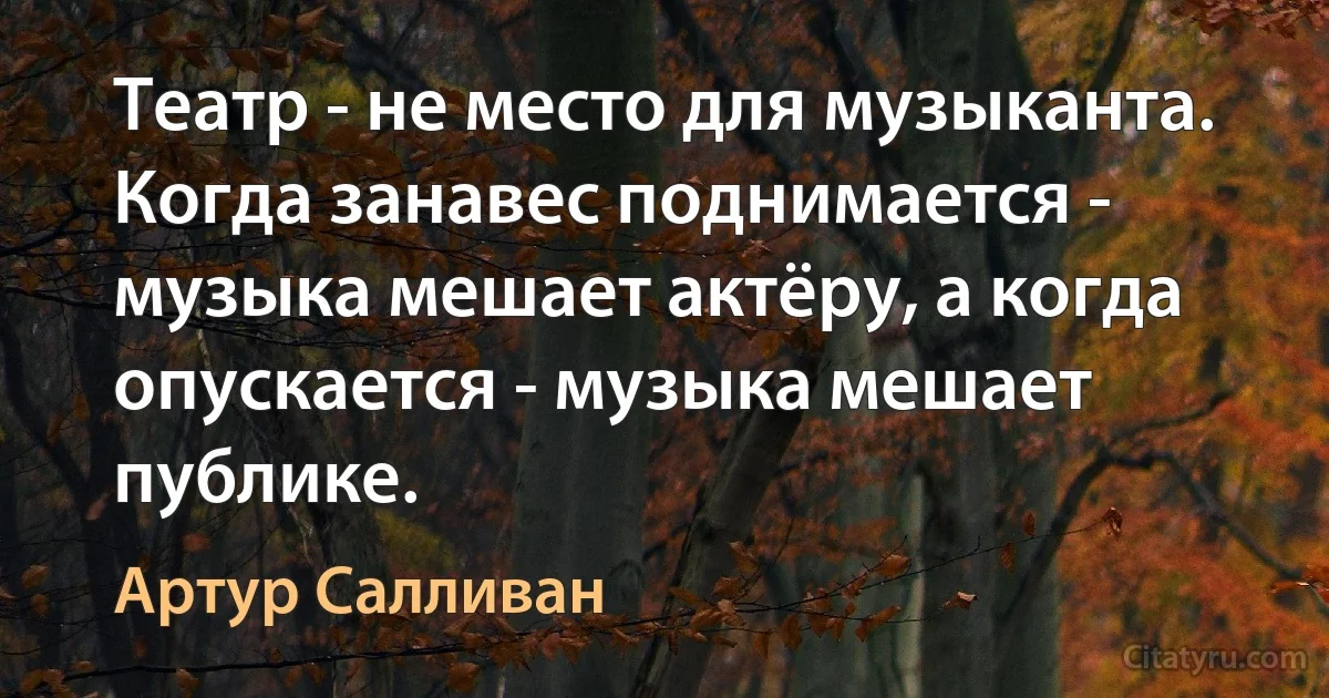 Театр - не место для музыканта. Когда занавес поднимается - музыка мешает актёру, а когда опускается - музыка мешает публике. (Артур Салливан)