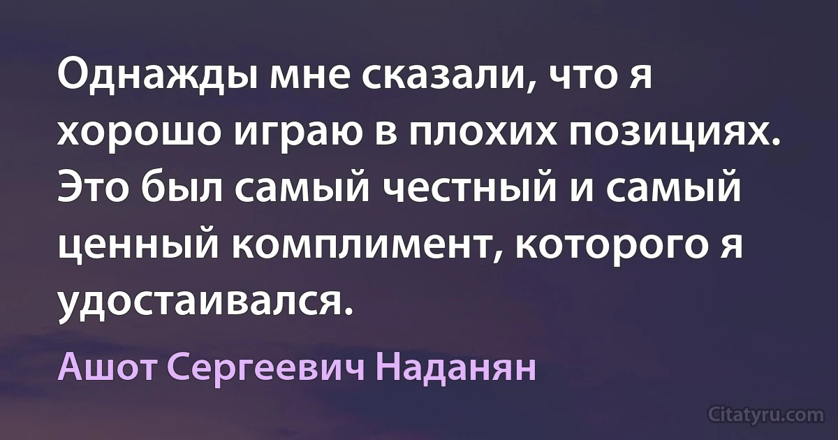 Однажды мне сказали, что я хорошо играю в плохих позициях. Это был самый честный и самый ценный комплимент, которого я удостаивался. (Ашот Сергеевич Наданян)