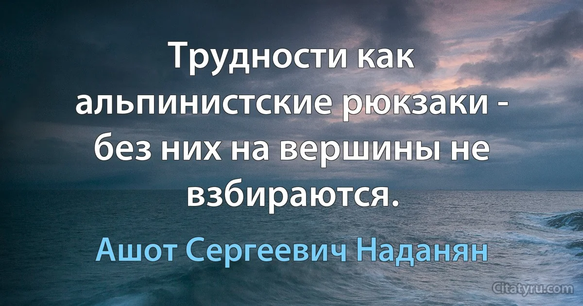 Трудности как альпинистские рюкзаки - без них на вершины не взбираются. (Ашот Сергеевич Наданян)