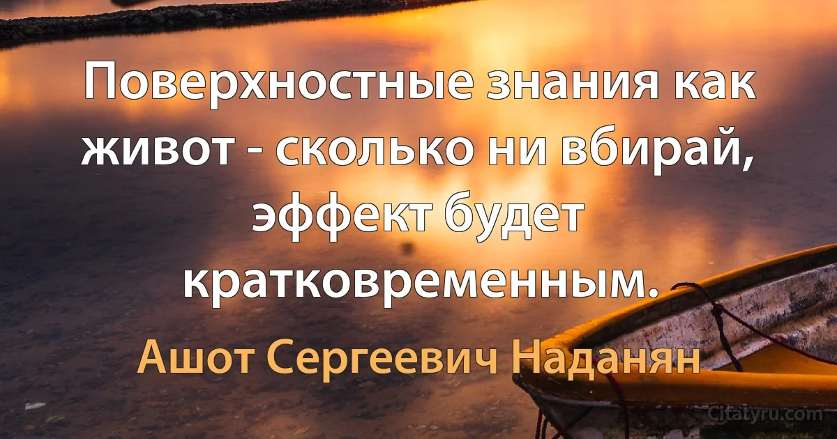 Поверхностные знания как живот - сколько ни вбирай, эффект будет кратковременным. (Ашот Сергеевич Наданян)