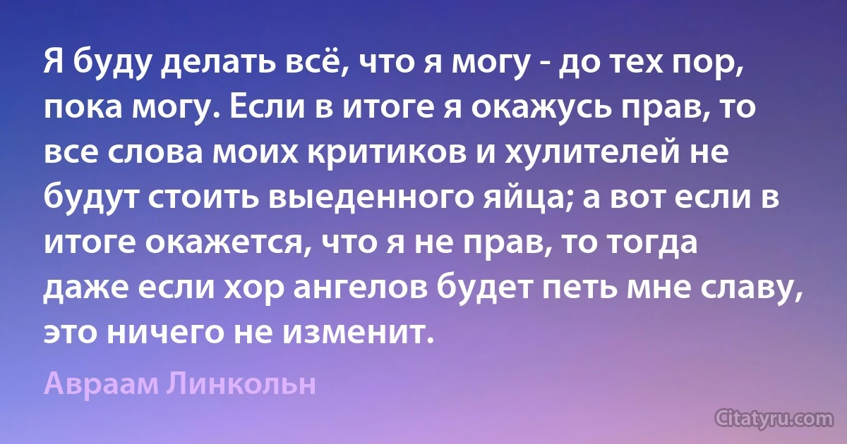 Я буду делать всё, что я могу - до тех пор, пока могу. Если в итоге я окажусь прав, то все слова моих критиков и хулителей не будут стоить выеденного яйца; а вот если в итоге окажется, что я не прав, то тогда даже если хор ангелов будет петь мне славу, это ничего не изменит. (Авраам Линкольн)