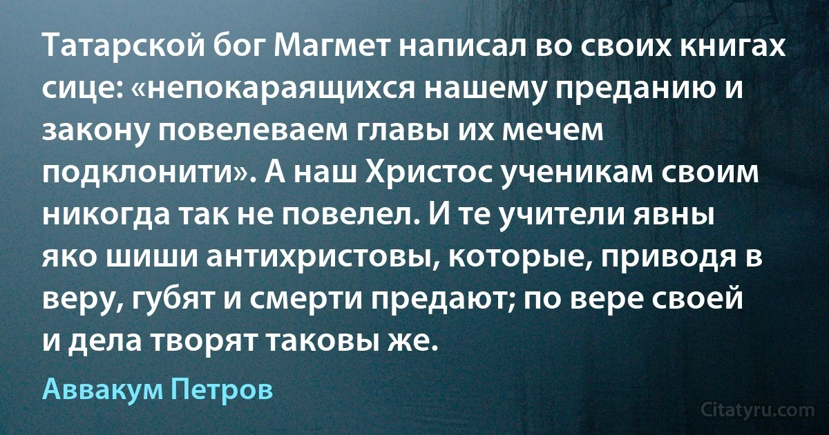 Татарской бог Магмет написал во своих книгах сице: «непокараящихся нашему преданию и закону повелеваем главы их мечем подклонити». А наш Христос ученикам своим никогда так не повелел. И те учители явны яко шиши антихристовы, которые, приводя в веру, губят и смерти предают; по вере своей и дела творят таковы же. (Аввакум Петров)