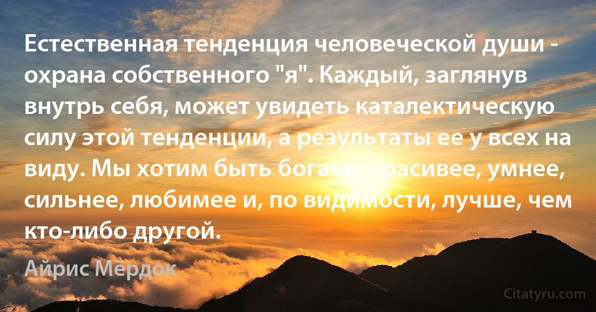 Естественная тенденция человеческой души - охрана собственного "я". Каждый, заглянув внутрь себя, может увидеть каталектическую силу этой тенденции, а результаты ее у всех на виду. Мы хотим быть богаче, красивее, умнее, сильнее, любимее и, по видимости, лучше, чем кто-либо другой. (Айрис Мёрдок)