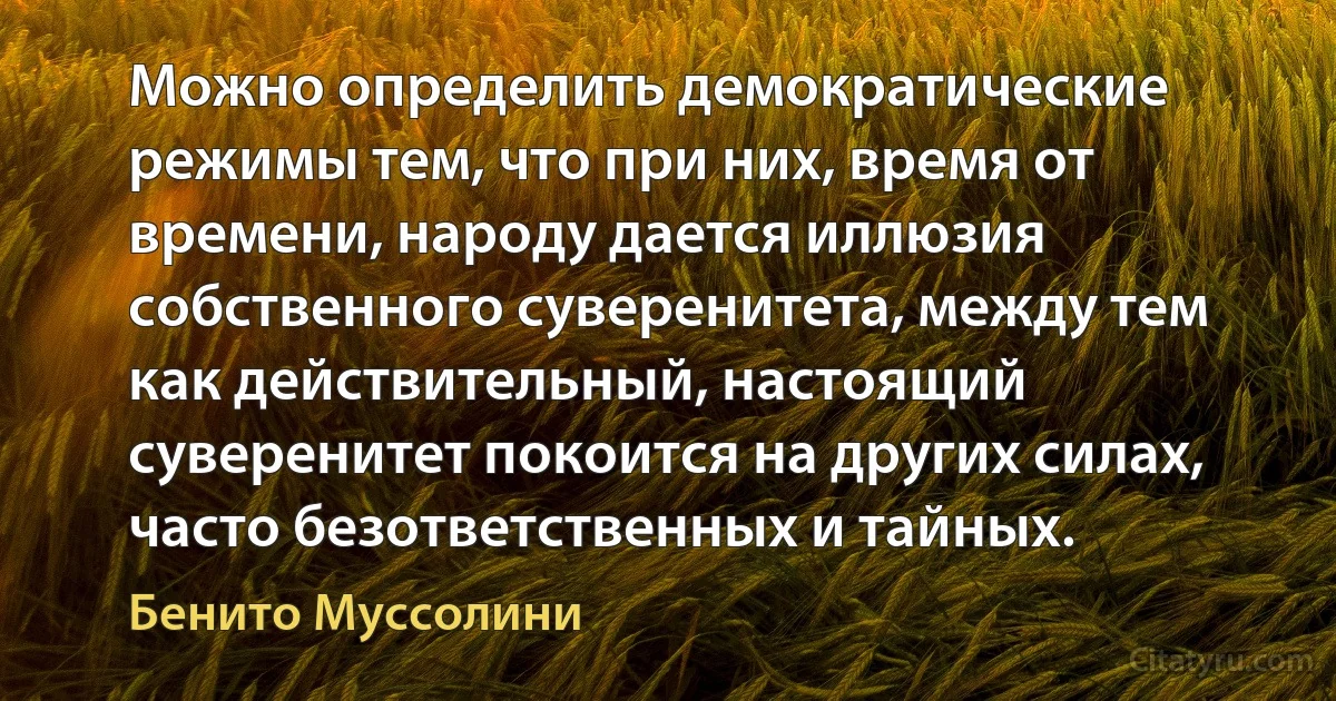 Можно определить демократические режимы тем, что при них, время от времени, народу дается иллюзия собственного суверенитета, между тем как действительный, настоящий суверенитет покоится на других силах, часто безответственных и тайных. (Бенито Муссолини)