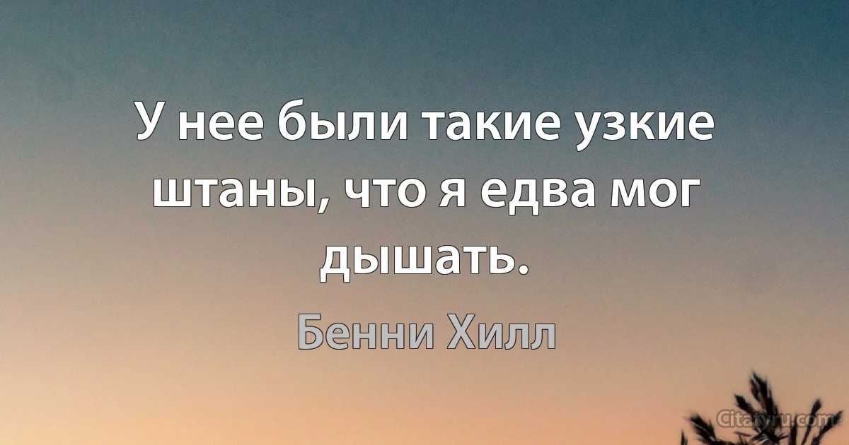 У нее были такие узкие штаны, что я едва мог дышать. (Бенни Хилл)