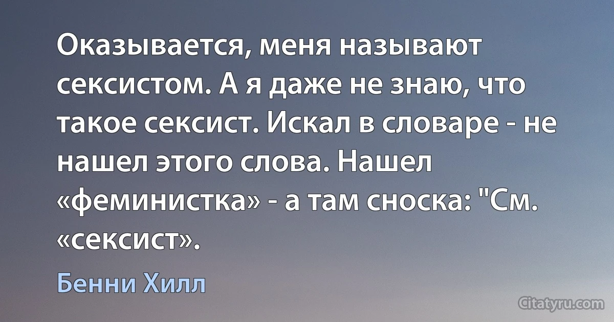 Оказывается, меня называют сексистом. А я даже не знаю, что такое сексист. Искал в словаре - не нашел этого слова. Нашел «феминистка» - а там сноска: "См. «сексист». (Бенни Хилл)