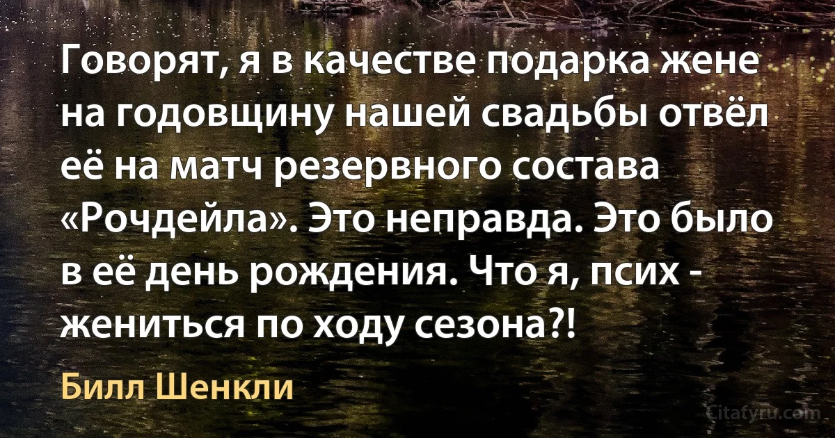 Говорят, я в качестве подарка жене на годовщину нашей свадьбы отвёл её на матч резервного состава «Рочдейла». Это неправда. Это было в её день рождения. Что я, псих - жениться по ходу сезона?! (Билл Шенкли)