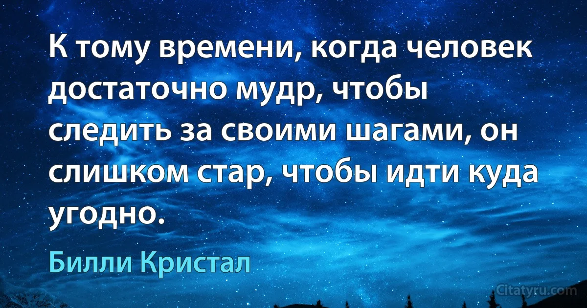 К тому времени, когда человек достаточно мудр, чтобы следить за своими шагами, он слишком стар, чтобы идти куда угодно. (Билли Кристал)