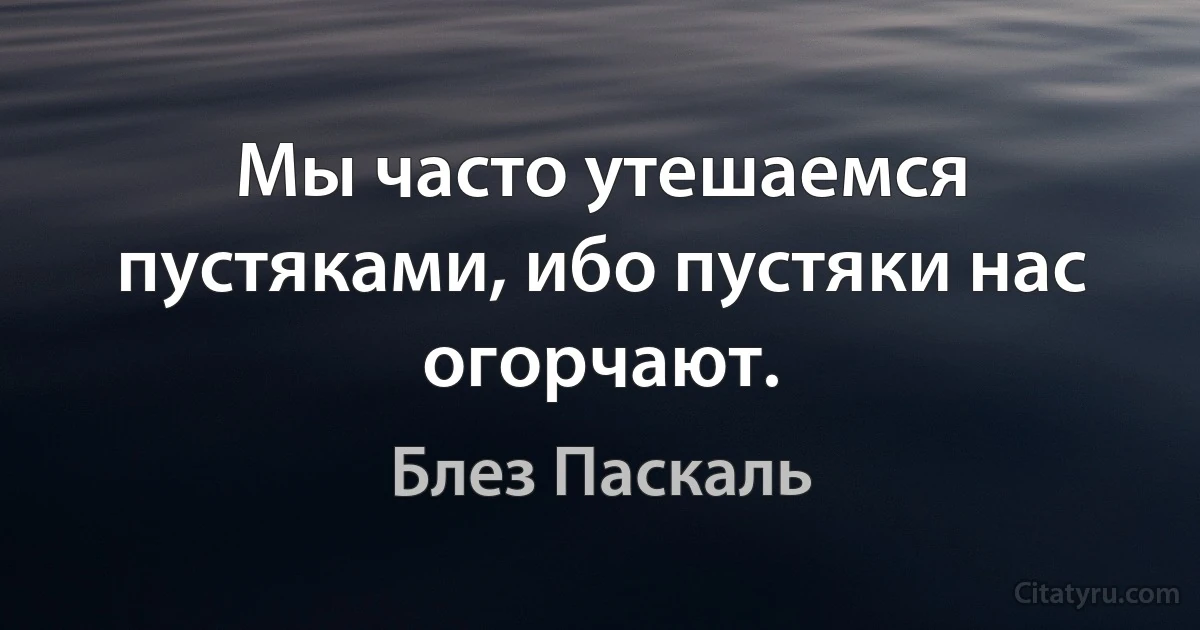 Мы часто утешаемся пустяками, ибо пустяки нас огорчают. (Блез Паскаль)