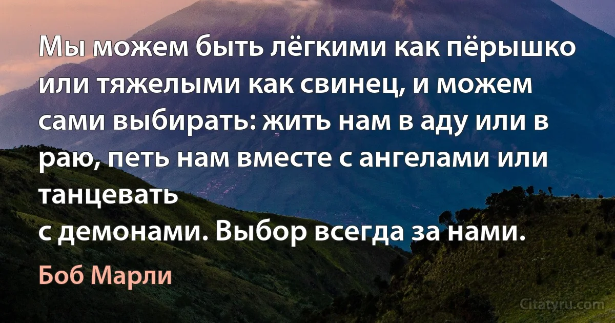 Мы можем быть лёгкими как пёрышко или тяжелыми как свинец, и можем сами выбирать: жить нам в аду или в раю, петь нам вместе с ангелами или танцевать
с демонами. Выбор всегда за нами. (Боб Марли)