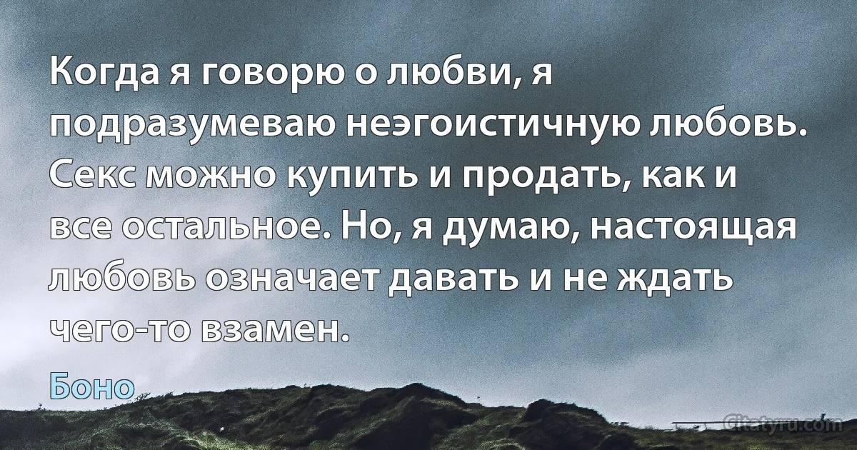 Когда я говорю о любви, я подразумеваю неэгоистичную любовь. Секс можно купить и продать, как и все остальное. Но, я думаю, настоящая любовь означает давать и не ждать чего-то взамен. (Боно)