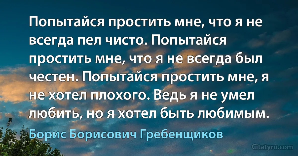 Попытайся простить мне, что я не всегда пел чисто. Попытайся простить мне, что я не всегда был честен. Попытайся простить мне, я не хотел плохого. Ведь я не умел любить, но я хотел быть любимым. (Борис Борисович Гребенщиков)